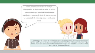 A Estratégia de Saúde da Família (ESF) deve acompanhar, monitorar e realizar
busca ativa dos pacientes suspeitos que estiverem em casa para reintervenção
em caso de sinais de alarme.
Como podemos ver no caso da Gisele, o
envolvimento do profissional de saúde da APS foi
imprescindível para identificação de sinais de
gravidade e a presença de sinais de alarme, em que
há necessidade de retorno precoce à unidade de
saúde.
 