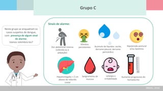 Grupo C
Neste grupo se enquadram os
casos suspeitos de dengue,
com presença de algum sinal
de alarme.
Vamos relembrá-los?
Dor abdominal intensa
(referida ou à
palpação)
Vômitos
persistentes Acúmulo de líquidos: ascite,
derrame pleural, derrame
pericárdico
Hipotensão postural
e/ou lipotimia
Hepatomegalia > 2 cm
abaixo do rebordo
costal
Sangramento de
mucosa
Letargia e
irritabilidade
Aumento progressivo do
hematócrito
Sinais de alarme:
(BRASIL, 2016)
 