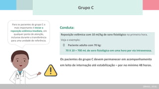 Grupo C
Para os pacientes do grupo C o
mais importante é iniciar a
reposição volêmica imediata, em
qualquer ponto de atenção,
inclusive durante a transferência
para uma unidade de referência.
Conduta:
Reposição volêmica com 10 ml/kg de soro fisiológico na primeira hora.
Veja o exemplo:
Paciente adulto com 70 kg:
70 X 10 = 700 mL de soro fisiológico em uma hora por via intravenosa.
Os pacientes do grupo C devem permanecer em acompanhamento
em leito de internação até estabilização – por no mínimo 48 horas.
(BRASIL, 2016)
 