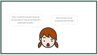 Então, os pacientes do grupo C devem ser
acompanhados em leito de internação até a
estabilização do quadro...
Mas como deve ser esse
acompanhamento? Na UBS?
 
