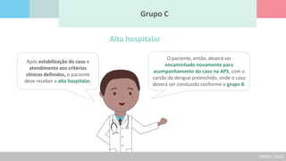 Após estabilização do caso e
atendimento aos critérios
clínicos definidos, o paciente
deve receber a alta hospitalar.
Grupo C
O paciente, então, deverá ser
encaminhado novamente para
acompanhamento do caso na APS, com o
cartão da dengue preenchido, onde o caso
deverá ser conduzido conforme o grupo B.
Alta hospitalar
(BRASIL, 2016)
 