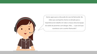 Vamos agora para a discussão de caso do Raimundo. No
vídeo que acompanha chama-se atenção para a
importância do trabalho em rede e a busca ativa da equipe
de saúde de pacientes com dengue. Mas... o que será que
aconteceu com o senhor Raimundo?
 
