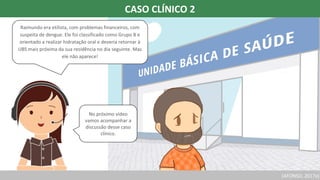 (AFONSO, 2017a)
Raimundo era etilista, com problemas financeiros, com
suspeita de dengue. Ele foi classificado como Grupo B e
orientado a realizar hidratação oral e deveria retornar à
UBS mais próxima da sua residência no dia seguinte. Mas
ele não aparece!
No próximo vídeo
vamos acompanhar a
discussão desse caso
clínico.
CASO CLÍNICO 2
 