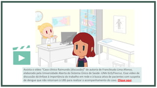 Assista o vídeo “Caso clínico Raimundo [discussão]” de autoria de Francileudo Lima Afonso,
elaborado pela Universidade Aberta do Sistema Único de Saúde -UNA-SUS/Fiocruz. Esse vídeo de
discussão dá ênfase à importância do trabalho em rede e à busca ativa de pacientes com suspeita
de dengue que não retornam à UBS para realizar o acompanhamento do caso. Clique aqui.
 