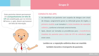 Grupo D
Estes pacientes devem permanecer
em acompanhamento em leito de
UTI até estabilização, por no mínimo
48 horas, e, após, devem permanecer
em leito de internação.
• Ao identificar um paciente com suspeita de dengue com sinais
de choque, sangramento grave ou disfunção grave de órgãos, a
primeira medida a ser tomada é o início imediato da reposição
volêmica, conforme orientado anteriormente.
• Após, devem ser tomadas as providências para a transferência
imediata do paciente para o leito de UTI de referência para
esses casos.
CONDUTA NA APS:
Lembre-se: a reposição volêmica deve ser mantida
também durante o transporte do paciente.
(BRASIL, 2016)
 