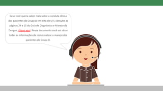 Caso você queira saber mais sobre a conduta clínica
dos pacientes do Grupo D em leito de UTI, consulte as
páginas 24 e 25 do Guia de Diagnóstico e Manejo da
Dengue, clique aqui. Nesse documento você vai obter
todas as informações de como realizar o manejo dos
pacientes do Grupo D.
 