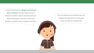 Como já comentamos, a dengue é uma doença
única e dinâmica. Isso quer dizer que nunca
devemos considerar que um paciente pertence a
determinado grupo, mas que ele está nessa
posição e isso pode mudar a qualquer momento!
Por isso, toda vez que o paciente retorna à
unidade de saúde para uma reavaliação
clínica, ele deve ser reclassificado.
 