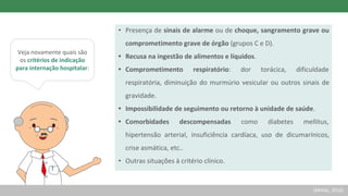 Veja novamente quais são
os critérios de indicação
para internação hospitalar:
• Presença de sinais de alarme ou de choque, sangramento grave ou
comprometimento grave de órgão (grupos C e D).
• Recusa na ingestão de alimentos e líquidos.
• Comprometimento respiratório: dor torácica, dificuldade
respiratória, diminuição do murmúrio vesicular ou outros sinais de
gravidade.
• Impossibilidade de seguimento ou retorno à unidade de saúde.
• Comorbidades descompensadas como diabetes mellitus,
hipertensão arterial, insuficiência cardíaca, uso de dicumarínicos,
crise asmática, etc..
• Outras situações à critério clínico.
(BRASIL, 2016)
 