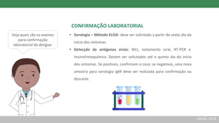 Veja quais são os exames
para confirmação
laboratorial da dengue:
CONFIRMAÇÃO LABORATORIAL
• Sorologia – Método ELISA: deve ser solicitado a partir do sexto dia do
início dos sintomas.
• Detecção de antígenos virais: NS1, isolamento viral, RT-PCR e
imunohistoquímica. Devem ser solicitados até o quinto dia do início
dos sintomas. Se positivos, confirmam o caso; se negativos, uma nova
amostra para sorologia IgM deve ser realizada para confirmação ou
descarte.
(BRASIL, 2016)
 