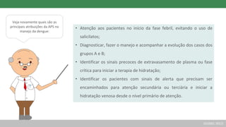 Veja novamente quais são as
principais atribuições da APS no
manejo da dengue:
• Atenção aos pacientes no início da fase febril, evitando o uso de
salicilatos;
• Diagnosticar, fazer o manejo e acompanhar a evolução dos casos dos
grupos A e B;
• Identificar os sinais precoces de extravasamento de plasma ou fase
crítica para iniciar a terapia de hidratação;
• Identificar os pacientes com sinais de alerta que precisam ser
encaminhados para atenção secundária ou terciária e iniciar a
hidratação venosa desde o nível primário de atenção.
(GUSSO, 2012)
 