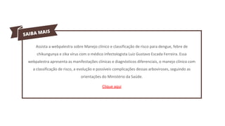 Assista a webpalestra sobre Manejo clínico e classificação de risco para dengue, febre de
chikungunya e zika vírus com o médico infectologista Luiz Gustavo Escada Ferreira. Essa
webpalestra apresenta as manifestações clínicas e diagnósticos diferenciais, o manejo clínico com
a classificação de risco, a evolução e possíveis complicações dessas arboviroses, seguindo as
orientações do Ministério da Saúde.
Clique aqui
 