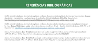 REFERÊNCIAS BIBLIOGRÁFICAS
BRASIL. Ministério da Saúde. Secretaria de Vigilância em Saúde. Departamento de Vigilância das Doenças Transmissíveis. Dengue:
diagnóstico e manejo clínico - adulto e criança. 5. ed., Brasília: Ministério da Saúde, 2016, 58 p. Disponível em:
http://portalarquivos2.saude.gov.br/images/pdf/2016/janeiro/14/dengue-manejo-adulto-crianca-5d.pdf
BRASIL. Ministério da Saúde. Secretaria de Vigilância em Saúde. Coordenação-Geral de Desenvolvimento da Epidemiologia em
Serviços. Guia de Vigilância em Saúde: volume único [recurso eletrônico]. 3ª. ed. – Brasília : Ministério da Saúde, 2019. 740 p. : il.
Disponível em: http://bvsms.saude.gov.br/bvs/publicacoes/guia_vigilancia_saude_3ed.pdf
Afonso, Francileudo Lima. Caso clínico Raimundo: discussão [áudio visual]. Universidade Aberta do Sistema Único de Saúde
-UNA-SUS. 27 mar. 2017a. Disponível em: https://ares.unasus.gov.br/acervo/handle/ARES/8142
Afonso, Francileudo Lima. Caso clínico Gisele: avaliação contínua do paciente com dengue [áudio visual]. Universidade Aberta do
Sistema Único de Saúde -UNA-SUS. 27 mar. 2017b. Disponível em: https://ares.unasus.gov.br/acervo/handle/ARES/8138
 