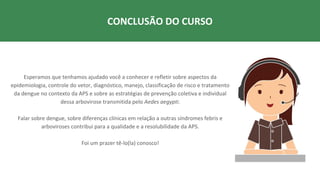 Esperamos que tenhamos ajudado você a conhecer e refletir sobre aspectos da
epidemiologia, controle do vetor, diagnóstico, manejo, classificação de risco e tratamento
da dengue no contexto da APS e sobre as estratégias de prevenção coletiva e individual
dessa arbovirose transmitida pelo Aedes aegypti.
Falar sobre dengue, sobre diferenças clínicas em relação a outras síndromes febris e
arboviroses contribui para a qualidade e a resolubilidade da APS.
Foi um prazer tê-lo(la) conosco!
CONCLUSÃO DO CURSO
 