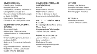 GOVERNO FEDERAL
Presidência da República
Ministério da Saúde
Secretaria de Gestão do Trabalho e da
Educação na Saúde (SGTES)
Departamento de Gestão da Educação
na Saúde (DEGES)
Coordenação Geral de Ações
Estratégicas em Educação na Saúde
GOVERNO ESTADUAL DE SANTA
CATARINA
Governo do Estado
Secretaria de Estado da Saúde
Superintendência de Planejamento e
Gestão
Diretoria de Planejamento, Controle e
Avaliação do SUS
Gerência de Coordenação da Atenção
Básica
Programa de Residência Médica em
Medicina de Família e Comunidade –
SES/SC (PRMFC- SES/SC)
UNIVERSIDADE FEDERAL DE
SANTA CATARINA
Reitoria
Pró-Reitoria de Pesquisa
Pró-Reitoria de Extensão
Centro de Ciências da Saúde
Departamento de Saúde Pública
NÚCLEO TELESSAÚDE SANTA
CATARINA
Coordenação Geral: Maria Cristina
Marino Calvo
Coordenação de Teleducação:
Josimari Telino de Lacerda
EQUIPE TELE-EDUCAÇÃO
Josimari Telino de Lacerda
Luise Ludke Dolny
Elis Roberta Monteiro
Gisele Damian Antonio Gouveia
Juliana Campagnoni
AUTORES
Amanda Leite Nisiyama
Aparecida de Cássia Rabetti
Gisele Damian Antonio Gouveia
Mabel Magagnin Possamai
REVISORES
Elis Roberta Monteiro
Josimari Telino de Lacerda
 