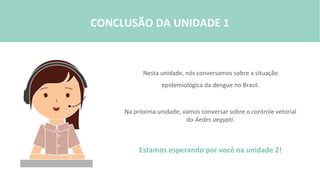 Nesta unidade, nós conversamos sobre a situação
epidemiológica da dengue no Brasil.
Na próxima unidade, vamos conversar sobre o controle vetorial
do Aedes aegypti.
Estamos esperando por você na unidade 2!
CONCLUSÃO DA UNIDADE 1
 