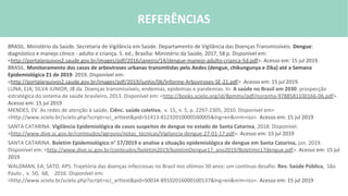 REFERÊNCIAS BIBLIOFRÁFICAS
BRASIL. Ministério da Saúde. Secretaria de Vigilância em Saúde. Departamento de Vigilância das Doenças Transmissíveis. Dengue:
diagnóstico e manejo clínico - adulto e criança. 5. ed., Brasília: Ministério da Saúde, 2017, 58 p. Disponível em:
<http://portalarquivos2.saude.gov.br/images/pdf/2016/janeiro/14/dengue-manejo-adulto-crianca-5d.pdf>. Acesso em: 15 jul 2019.
BRASIL. Monitoramento dos casos de arboviroses urbanas transmitidas pelo Aedes (dengue, chikungunya e Zika) até a Semana
Epidemiológica 21 de 2019. 2019. Disponível em:
<http://portalarquivos2.saude.gov.br/images/pdf/2019/junho/06/Informe-Arboviroses-SE-21.pdf> .Acesso em: 15 jul 2019.
LUNA, EJA; SILVA JUNIOR, JB da. Doenças transmissíveis, endemias, epidemias e pandemias. In: A saúde no Brasil em 2030: prospecção
estratégica do sistema de saúde brasileiro, 2013. Disponível em: <http://books.scielo.org/id/8pmmy/pdf/noronha-9788581100166-06.pdf>.
Acesso em: 15 jul 2019
MENDES, EV. As redes de atenção à saúde. Ciênc. saúde coletiva, v. 15, n. 5, p. 2297-2305, 2010. Disponível em>
<http://www.scielo.br/scielo.php?script=sci_arttext&pid=S1413-81232010000500005&lng=en&nrm=iso>. Acesso em: 15 jul 2019
SANTA CATARINA. Vigilância Epidemiológica de casos suspeitos de dengue no estado de Santa Catarina, 2018. Disponível:
<http://www.dive.sc.gov.br/conteudos/agravos/notas_tecnicas/Vigilancia-dengue-27-01-17.pdf>. Acesso em: 15 jul 2019
SANTA CATARINA. Boletim Epidemiológico n° 17/2019 e analise a situação epidemiológica de dengue em Santa Catarina, jun. 2019.
Disponível em: <http://www.dive.sc.gov.br/conteudos/boletim2019/boletimDengue17_ano2019/Boletimn17dengue.pdf>. Acesso em: 15 jul
2019
WALDMAN, EA; SATO, APS. Trajetória das doenças infecciosas no Brasil nos últimos 50 anos: um contínuo desafio. Rev. Saúde Pública, São
Paulo , v. 50, 68, 2016. Disponível em:
<http://www.scielo.br/scielo.php?script=sci_arttext&pid=S0034-89102016000100137&lng=en&nrm=iso>. Acesso em: 15 jul 2019
REFERÊNCIAS
 