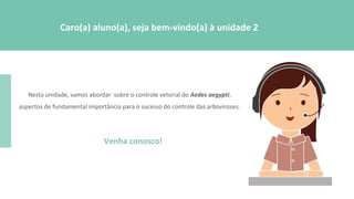 Nesta unidade, vamos abordar sobre o controle vetorial do Aedes aegypti,
aspectos de fundamental importância para o sucesso do controle das arboviroses.
Venha conosco!
Caro(a) aluno(a), seja bem-vindo(a) à unidade 2
 