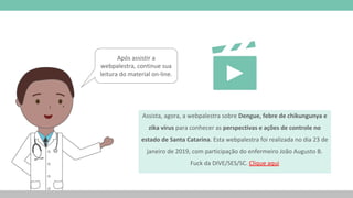 Assista, agora, a webpalestra sobre Dengue, febre de chikungunya e
zika vírus para conhecer as perspectivas e ações de controle no
estado de Santa Catarina. Esta webpalestra foi realizada no dia 23 de
janeiro de 2019, com participação do enfermeiro João Augusto B.
Fuck da DIVE/SES/SC. Clique aqui
Após assistir a
webpalestra, continue sua
leitura do material on-line.
 