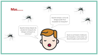 Quanto tempo depois da
picada do mosquito da
dengue começam os
sintomas?
Quanto tempo o vírus da
dengue pode ficar
incubado no mosquito?
Quais os principais criadouros
do mosquito e como evitar sua
disseminação e permanência?
Mas......
 