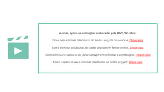 Assista, agora, as animações elaboradas pela DIVE/SC sobre:
Dicas para eliminar criadouros do 𝘈𝘦𝘥𝘦𝘴 𝘢𝘦𝘨𝘺𝘱𝘵𝘪 da sua casa. Clique aqui
Como eliminar criadouros do Aedes aegypti em ferros-velhos. Clique aqui
Como eliminar criadouros do Aedes aegypti em reformas e construções. Clique aqui
Como separar o lixo e eliminar criadouros do Aedes aegypti. Clique aqui
 