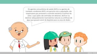 (BRASIL, 2019b)
Os agentes comunitários de saúde (ACS) e os agentes de
combate a endemias (ACE), em parceria com a população, são
responsáveis por promover o controle mecânico e químico do
vetor, cujas ações são centradas em detectar, destruir ou
destinar adequadamente reservatórios naturais ou artificiais de
água que possam servir de depósito para os ovos do Aedes.
 