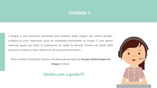 Venha com a gente!!!
Unidade 1
A dengue é uma arbovirose transmitida pelo mosquito Aedes aegypti. Nas últimas décadas,
configura-se como importante causa de morbidade e mortalidade no mundo. É uma doença
infecciosa aguda que todos os profissionais de saúde da Atenção Primária em Saúde (APS)
precisam se habituar a lidar e diferenciar de outras síndromes febris.
Nesta unidade introdutória, faremos uma breve apresentação da situação epidemiológica da
dengue no Brasil.
 