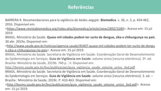 REFERÊNCIAS BIBLIOFRÁFICAS
BARRERA R. Recomendaciones para la vigilância de Aedes aegypti. Biomedica. v. 36, n. 3, p. 454-462,
2016. Disponível em:
<https://www.revistabiomedica.org/index.php/biomedica/article/view/2892/3289>. Acesso em: 15 jul
2019.
BRASIL. Ministério da Saúde. Quase mil cidades podem ter surto de dengue, zika e chikungunya no país.
30 abr. 2019a. Disponível em:
<http://www.saude.gov.br/noticias/agencia-saude/45407-quase-mil-cidades-podem-ter-surto-de-dengu
e-zika-e-chikungunya-no-pais>. Acesso em: 15 jul 2019.
BRASIL. Ministério da Saúde. Secretaria de Vigilância em Saúde. Coordenação-Geral de Desenvolvimento
da Epidemiologia em Serviços. Guia de Vigilância em Saúde: volume único [recurso eletrônico]. 3ª. ed.
Brasília: Ministério da Saúde, 2019b. 740 p. : il. Disponível em:
http://bvsms.saude.gov.br/bvs/publicacoes/guia_vigilancia_saude_volume_unico_3ed.pdf
BRASIL. Ministério da Saúde. Secretaria de Vigilância em Saúde. Coordenação-Geral de Desenvolvimento
da Epidemiologia em Serviços. Guia de Vigilância em Saúde: volume único [recurso eletrônico]. 3. ed. –
Brasília : Ministério da Saúde, 2019c. P. 410-463. Disponível em:
<http://bvsms.saude.gov.br/bvs/publicacoes/guia_vigilancia_saude_volume_unico_3ed.pdf>. Acesso
em: 15 jul 2019.
Referências
 