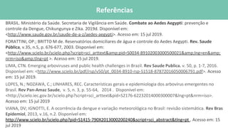 BRASIL. Ministério da Saúde. Secretaria de Vigilância em Saúde. Combate ao Aedes Aegypti: prevenção e
controle da Dengue, Chikungunya e Zika. 2019d. Disponível em:
<http://www.saude.gov.br/saude-de-a-z/aedes-aegypti>. Acesso em: 15 jul 2019.
FORATTINI, OP.; BRITTO M de. Reservatórios domiciliares de água e controle do Aedes Aegypti. Rev. Saude
Pública, v.35, n.5, p. 676-677, 2003. Disponível em:
<http://www.scielo.br/scielo.php?script=sci_arttext&amp;pid=S0034-89102003000500021&amp;lng=en&amp;
nrm=iso&amp;tlng=pt >. Acesso em: 15 jul 2019.
LIMA, CTN. Emerging arboviruses and public health challenges in Brazil. Rev Saude Publica. v. 50, p. 1-7, 2016.
Disponível em: <http://www.scielo.br/pdf/rsp/v50/pt_0034-8910-rsp-S1518-87872016050006791.pdf>. Acesso
em: 15 jul 2019.
LOPES, N.; NOZAWA, C.; LINHARES, REC. Características gerais e epidemiologia dos arbovírus emergentes no
Brasil. Rev Pan-Amaz Saude, v. 5, n. 3, p. 55-64, 2014 . Disponível em:
<http://scielo.iec.gov.br/scielo.php?script=sci_arttext&pid=S2176-62232014000300007&lng=pt&nrm=iso>.
Acesso em: 15 jul 2019
VIANA, DV; IGNOTTI, E. A ocorrência da dengue e variação meteorológica no Brasil: revisão sistemática. Rev Bras
Epidemiol, 2013, v.16, n.2. Disponível em:
http://www.scielo.br/scielo.php?pid=S1415-790X2013000200240&script=sci_abstract&tlng=pt . Acesso em: 15
jul 2019
Referências
 