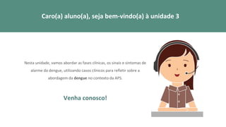 Nesta unidade, vamos abordar as fases clínicas, os sinais e sintomas de
alarme da dengue, utilizando casos clínicos para refletir sobre a
abordagem da dengue no contexto da APS.
Venha conosco!
Caro(a) aluno(a), seja bem-vindo(a) à unidade 3
 