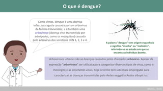 Como vimos, dengue é uma doença
infecciosa aguda causada por um arbovírus
da família Flaviviridae, e é também uma
arbovirose (doença viral transmitida por
artrópodes, como os mosquitos) causada
pelo arbovírus dos sorotipos DEN 1, 2, 3 e 4.
(BRASIL., 2019)
Arboviroses urbanas são as doenças causadas pelos chamados arbovírus. Apesar da
expressão “arbovirose” ser utilizada para categorizar diversos tipos de vírus, como o
meningite e as encefalites virais, hoje o termo tem sido mais empregado para
caracterizar as doenças transmitidas pelo Aedes aegypti e Aedes albopictus.
A palavra "dengue" tem origem espanhola
e significa "manha" ou "melindre",
referindo-se ao estado em que se
encontra o indivíduo doente.
O que é dengue?
 