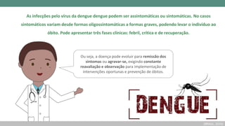 As infecções pelo vírus da dengue dengue podem ser assintomáticas ou sintomáticas. No casos
sintomáticos variam desde formas oligossintomáticas a formas graves, podendo levar o indivíduo ao
óbito. Pode apresentar três fases clínicas: febril, crítica e de recuperação.
Ou seja, a doença pode evoluir para remissão dos
sintomas ou agravar-se, exigindo constante
reavaliação e observação para implementação de
intervenções oportunas e prevenção de óbitos.
(BRASIL, 2019)
 