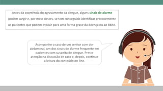 Acompanhe o caso de um senhor com dor
abdominal, um dos sinais de alarme frequente em
pacientes com suspeita de dengue. Preste
atenção na discussão do caso e, depois, continue
a leitura do conteúdo on-line.
Antes da ocorrência do agravamento da dengue, alguns sinais de alarme
podem surgir e, por meio destes, se tem conseguido identificar precocemente
os pacientes que podem evoluir para uma forma grave da doença ou ao óbito.
 