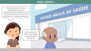 (AFONSO, 2017a
O senhor Geraldo procurou a
unidade básica de saúde
queixando-se de dor abdominal, um
sinal de alarme frequentemente em
pacientes com suspeitas de dengue.
Assista o próximo
vídeo e acompanhe
a discussão desse
caso clínico.
CASO CLÍNICO 1
 