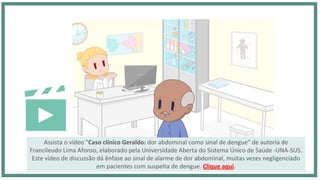 Assista o vídeo “Caso clínico Geraldo: dor abdominal como sinal de dengue” de autoria de
Francileudo Lima Afonso, elaborado pela Universidade Aberta do Sistema Único de Saúde -UNA-SUS.
Este vídeo de discussão dá ênfase ao sinal de alarme de dor abdominal, muitas vezes negligenciado
em pacientes com suspeita de dengue. Clique aqui.
 