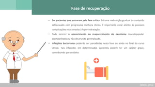 Fase de recuperação
• Em pacientes que passaram pela fase crítica: há uma reabsorção gradual do conteúdo
extravasado com progressiva melhora clínica. É importante estar atento às possíveis
complicações relacionadas à hiper-hidratação.
• Pode ocorrer o aparecimento ou reaparecimento do exantema maculopapular
acompanhado ou não de prurido generalizado.
• Infecções bacterianas poderão ser percebidas nesta fase ou ainda no final do curso
clínico. Tais infecções em determinados pacientes podem ter um caráter grave,
contribuindo para o óbito.
(BRASIL, 2016)
 