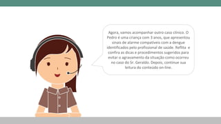 Agora, vamos acompanhar outro caso clínico. O
Pedro é uma criança com 3 anos, que apresentou
sinais de alarme compatíveis com a dengue
identificados pelo profissional de saúde. Reflita e
confira as dicas e procedimentos sugeridos para
evitar o agravamento da situação como ocorreu
no caso do Sr. Geraldo. Depois, continue sua
leitura do conteúdo on-line.
 