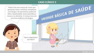 (AFONSO, 2017b)
CASO CLÍNICO 2
Pedro é de uma criança de 3 anos que
apresenta sinais e sintomas compatíveis
com dengue. Ele apresentou quadro de
febre, hipoatividade, tosse esporádica e
recusa a se alimentar. A criança mora em
uma área endêmica de dengue.
Qual o diagnóstico
do Pedro?
 