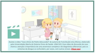 Assista o vídeo “Caso clínico do Pedro [discussão]” de autoria de Francileudo Lima Afonso, elaborado
pela Universidade Aberta do Sistema Único de Saúde -UNA-SUS. Esse vídeo de discussão de caso
chama a atenção à importância de uma anamnese completa e do diagnóstico diferencial, pois os
sintomas da dengue se confundem, por vezes, com outras viroses. Clique aqui.
 
