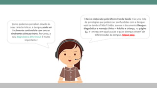 Como podemos perceber, devido às
suas características, a dengue pode ser
facilmente confundida com outras
síndromes clínicas febris. Portanto, o
seu diagnóstico diferencial é muito
importante!
O texto elaborado pelo Ministério da Saúde traz uma lista
de patologias que podem ser confundidas com a dengue,
você se lembra? Não? Então, acesse o documento Dengue:
diagnóstico e manejo clínico – Adulto e criança, na página
12, e conheça em quais casos e quais doenças devem ser
diferenciadas da dengue. Clique aqui.
 
