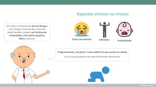 Os sinais e sintomas de dor da dengue
em crianças menores de 2 anos de
idade também podem ser facilmente
confundidos com outros quadros
febris, observe:
O agravamento, em geral, é mais súbito do que ocorre no adulto
e os sinais de alarme são mais facilmente detectados.
Adinamia
Choro persistente Irritabilidade
Aspectos clínicos na criança
(BRASIL, 2016)
 