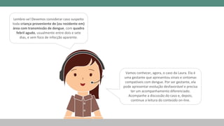Vamos conhecer, agora, o caso da Laura. Ela é
uma gestante que apresentou sinais e sintomas
compatíveis com dengue. Por ser gestante, ela
pode apresentar evolução desfavorável e precisa
ter um acompanhamento diferenciado.
Acompanhe a discussão do caso e, depois,
continue a leitura do conteúdo on-line.
Lembre-se! Devemos considerar caso suspeito
toda criança proveniente de (ou residente em)
área com transmissão de dengue, com quadro
febril agudo, usualmente entre dois e sete
dias, e sem foco de infecção aparente.
 
