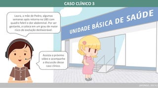 (AFONSO, 2017c)
CASO CLÍNICO 3
Laura, a mãe de Pedro, algumas
semanas após retorna na UBS com
quadro febril e dor abdominal. Por ser
gestante, a coloca em um grau de maior
risco de evolução desfavorável.
Assista o próximo
vídeo e acompanhe
a discussão desse
caso clínico.
 