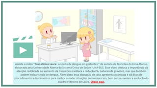Assista o vídeo “Caso clínico Laura: suspeita de dengue em gestantes ” de autoria de Francileu do Lima Afonso,
elaborado pela Universidade Aberta do Sistema Único de Saúde -UNA-SUS. Esse vídeo destaca a importância da
atenção redobrada ao aumento da frequência cardíaca e redução PA, naturais da gravidez, mas que também
podem indicar sinais de dengue. Além disso, essa discussão de caso apresenta a conduta e dá dicas de
procedimentos e tratamentos para melhor atender situações como esse caso, bem como revelam a evolução do
quadro e destino de Laura. Clique aqui.
 