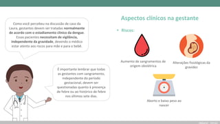 Aspectos clínicos na gestante
Como você percebeu na discussão de caso da
Laura, gestantes devem ser tratadas normalmente
de acordo com o estadiamento clínico da dengue.
Essas pacientes necessitam de vigilância,
independente da gravidade, devendo o médico
estar atento aos riscos para mãe e para o bebê.
• Riscos:
Aumento de sangramentos de
origem obstétrica
Alterações fisiológicas da
gravidez
Aborto e baixo peso ao
nascer
É importante lembrar que todas
as gestantes com sangramento,
independente do período
gestacional, devem ser
questionadas quanto à presença
de febre ou ao histórico de febre
nos últimos sete dias.
 