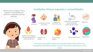 Adultos com
mais de 65 anos
Hipertensos ou portadores
de outras doenças
cardiovasculares graves
Diabéticos
Doenças hematológicas
crônicas (principalmente
anemia falciforme)
Lactentes (menores
de 2 anos)
Gestantes
Doença ácido
péptica
Doença renal
crônica
Doenças autoimunes
Condições clínicas especiais e comorbidades
Estes pacientes podem apresentar evolução desfavorável e devem ter
acompanhamento diferenciado! O mesmo vale para os pacientes em risco
social.
Hepatopatias
(BRASIL, 2016)
Observe outras condições clínicas
especiais e comorbidades que
devem ser consideradas, além das
gestantes:
 