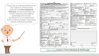 Sempre que um profissional identificar um
caso suspeito de arbovirose deve
preencher uma Ficha Individual de
Notificação. Ela será encaminhada aos
serviços responsáveis pela vigilância
epidemiológica do município.
Periodicamente, os municípios devem
enviar os dados aos estados e estes devem
repassar ao Ministério da Saúde.
Clique aqui e baixe a Ficha Individual de Notificação.
 