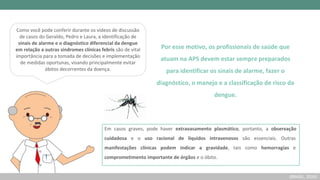 Como você pode conferir durante os vídeos de discussão
de casos do Geraldo, Pedro e Laura, a identificação de
sinais de alarme e o diagnóstico diferencial da dengue
em relação a outras síndromes clínicas febris são de vital
importância para a tomada de decisões e implementação
de medidas oportunas, visando principalmente evitar
óbitos decorrentes da doença.
Por esse motivo, os profissionais de saúde que
atuam na APS devem estar sempre preparados
para identificar os sinais de alarme, fazer o
diagnóstico, o manejo e a classificação de risco da
dengue.
(BRASIL, 2016)
Em casos graves, pode haver extravasamento plasmático, portanto, a observação
cuidadosa e o uso racional de líquidos intravenosos são essenciais. Outras
manifestações clínicas podem indicar a gravidade, tais como hemorragias e
comprometimento importante de órgãos e o óbito.
 