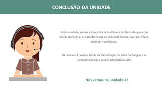 Nos vemos na unidade 4!
CONCLUSÃO DA UNIDADE
Nesta unidade, vimos a importância da diferenciação da dengue com
outras doenças e as características de cada fase clínica, que, por vezes,
pode ser complicada.
Na unidade 4, vamos tratar da classificação de risco da dengue e as
condutas clínicas a serem adotadas na APS.
CONCLUSÃO DA UNIDADE
 