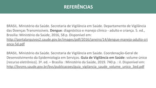 REFERÊNCIAS BIBLIOFRÁFICAS
BRASIL. Ministério da Saúde. Secretaria de Vigilância em Saúde. Departamento de Vigilância
das Doenças Transmissíveis. Dengue: diagnóstico e manejo clínico - adulto e criança. 5. ed.,
Brasília: Ministério da Saúde, 2016, 58 p. Disponível em:
http://portalarquivos2.saude.gov.br/images/pdf/2016/janeiro/14/dengue-manejo-adulto-cri
anca-5d.pdf
BRASIL. Ministério da Saúde. Secretaria de Vigilância em Saúde. Coordenação-Geral de
Desenvolvimento da Epidemiologia em Serviços. Guia de Vigilância em Saúde: volume único
[recurso eletrônico]. 3ª. ed. – Brasília : Ministério da Saúde, 2019. 740 p. : il. Disponível em:
http://bvsms.saude.gov.br/bvs/publicacoes/guia_vigilancia_saude_volume_unico_3ed.pdf
REFERÊNCIAS
 