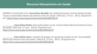 AFONSO, Francileudo Lima. Caso clínico Geraldo: dor abdominal como sinal de dengue [áudio
visual]. Universidade Aberta do Sistema Único de Saúde -UNA-SUS. 27 mar. 2017a. Disponível
em: https://ares.unasus.gov.br/acervo/handle/ARES/8137
_________. Caso clínico Pedro: discussão [áudio visual]. Universidade Aberta do Sistema Único
de Saúde -UNA-SUS. 27 mar. 2017b. Disponível em:
https://ares.unasus.gov.br/acervo/handle/ARES/8137
_________. Caso clínico Laura: suspeita de dengue em gestantes [áudio visual]. Universidade
Aberta do Sistema Único de Saúde -UNA-SUS. 27 mar. 2017c. Disponível em:
https://ares.unasus.gov.br/acervo/handle/ARES/8139
Recursos Educacionais em Saúde
 